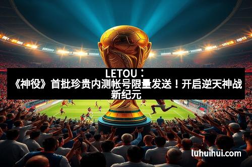 LETOU：《神役》首批珍贵内测帐号限量发送！开启逆天神战新纪元