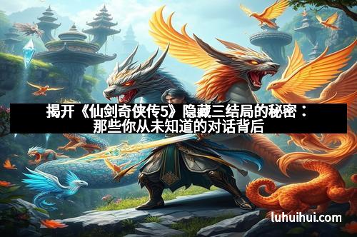 揭开《仙剑奇侠传5》隐藏三结局的秘密：那些你从未知道的对话背后